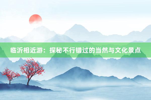 临沂相近游：探秘不行错过的当然与文化景点